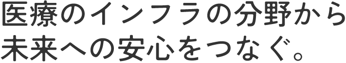 医療のインフラの分野から未来への安心をつなぐ。